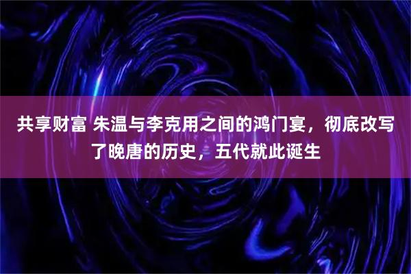 共享财富 朱温与李克用之间的鸿门宴，彻底改写了晚唐的历史，五代就此诞生
