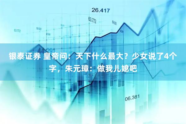 银泰证券 皇帝问：天下什么最大？少女说了4个字，朱元璋：做我儿媳吧