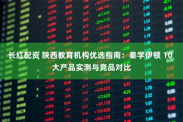 长红配资 陕西教育机构优选指南：秦学伊顿 10 大产品实测与竞品对比