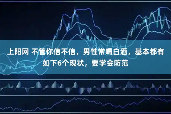 上阳网 不管你信不信，男性常喝白酒，基本都有如下6个现状，要学会防范