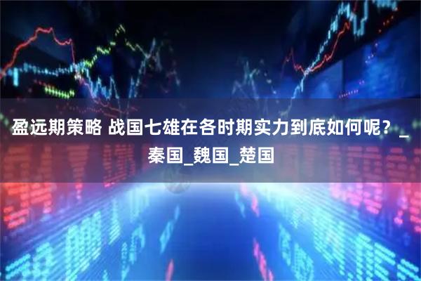 盈远期策略 战国七雄在各时期实力到底如何呢?_秦国_魏国_楚国