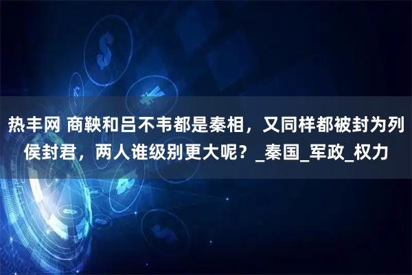 热丰网 商鞅和吕不韦都是秦相,又同样都被封为列侯封君,两人谁级别更大呢?_秦国_军政_权力