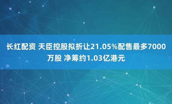 长红配资 天臣控股拟折让21.05%配售最多7000万股 净筹约1.03亿港元