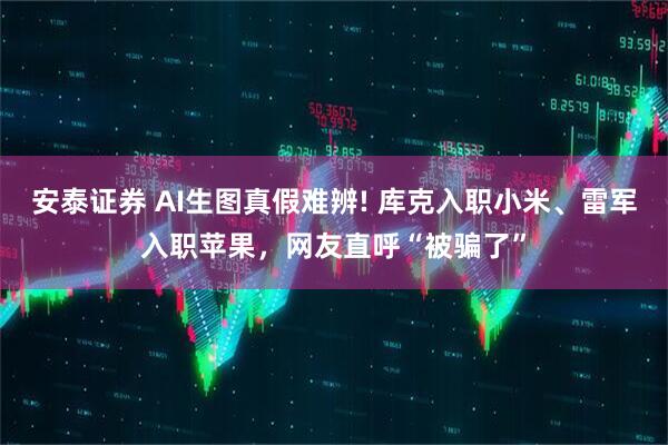 安泰证券 AI生图真假难辨! 库克入职小米、雷军入职苹果，网友直呼“被骗了”