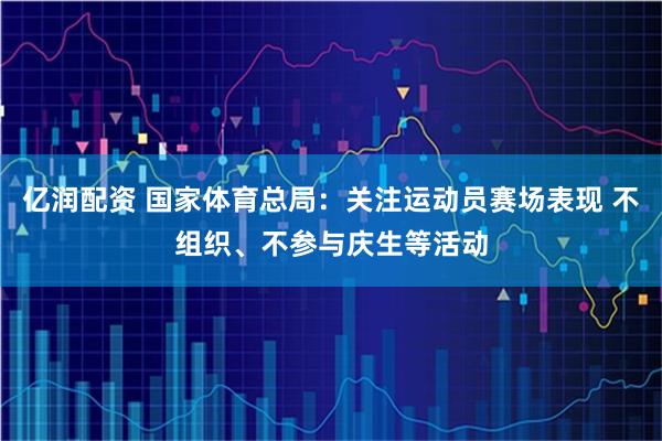 亿润配资 国家体育总局：关注运动员赛场表现 不组织、不参与庆生等活动