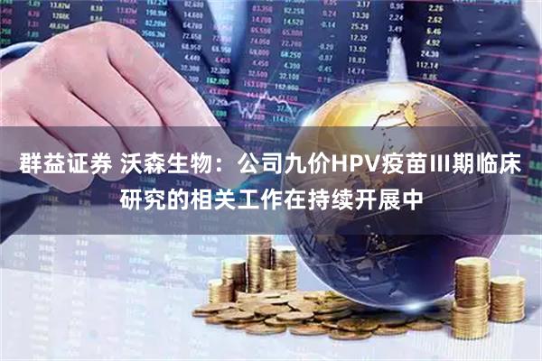 群益证券 沃森生物：公司九价HPV疫苗Ⅲ期临床研究的相关工作在持续开展中