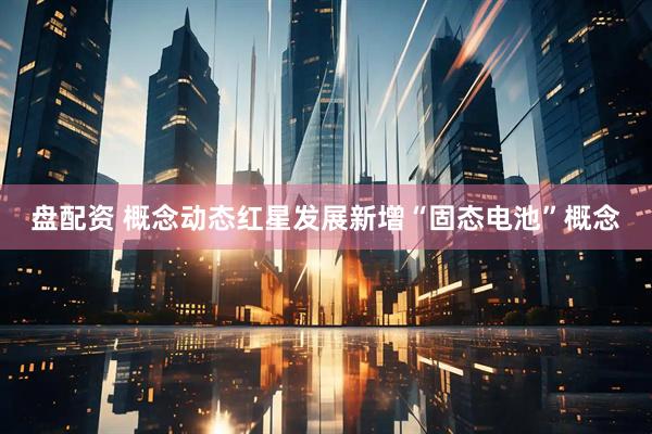 盘配资 概念动态红星发展新增“固态电池”概念
