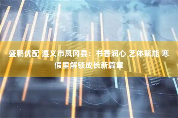 盛鹏优配 遵义市凤冈县：书香润心 艺体赋能 寒假里解锁成长新篇章