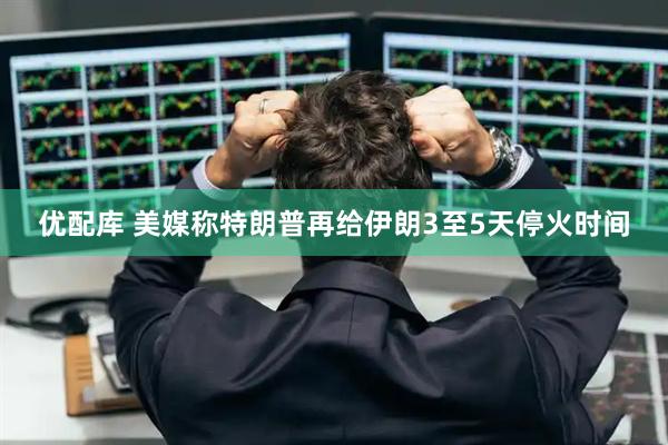 优配库 美媒称特朗普再给伊朗3至5天停火时间