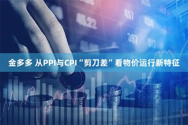 金多多 从PPI与CPI“剪刀差”看物价运行新特征