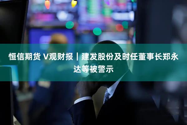 恒信期货 V观财报｜建发股份及时任董事长郑永达等被警示