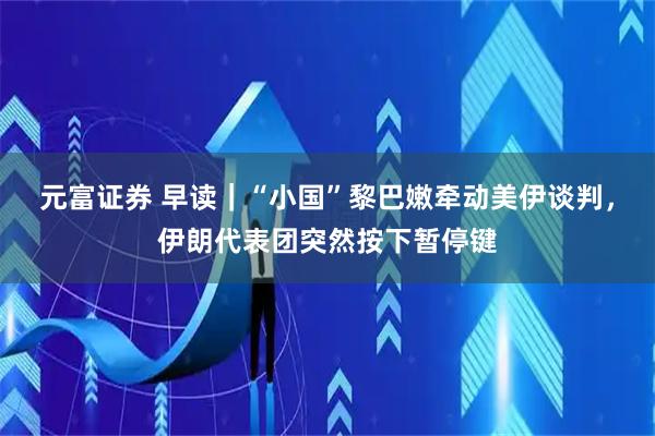 元富证券 早读|“小国”黎巴嫩牵动美伊谈判,伊朗代表团突然按下暂停键
