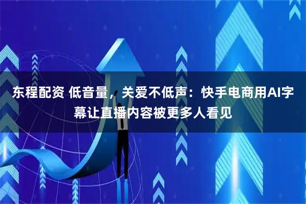 东程配资 低音量，关爱不低声：快手电商用AI字幕让直播内容被更多人看见