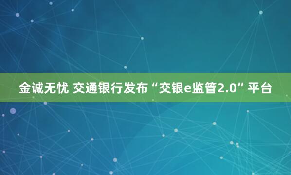 金诚无忧 交通银行发布“交银e监管2.0”平台