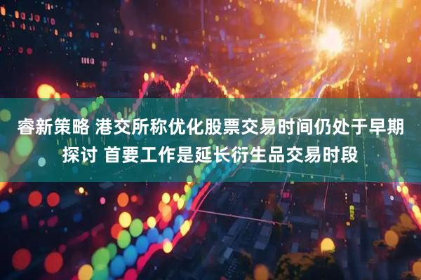 睿新策略 港交所称优化股票交易时间仍处于早期探讨 首要工作是延长衍生品交易时段