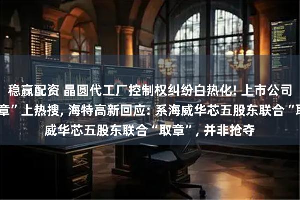 稳赢配资 晶圆代工厂控制权纠纷白热化! 上市公司组织百人“抢公章”上热搜, 海特高新回应: 系海威华芯五股东联合“取章”, 并非抢夺