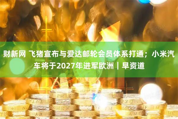 财新网 飞猪宣布与爱达邮轮会员体系打通；小米汽车将于2027年进军欧洲｜早资道