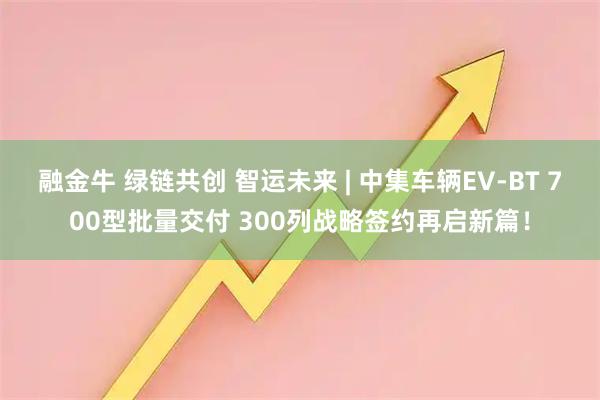 融金牛 绿链共创 智运未来 | 中集车辆EV-BT 700型批量交付 300列战略签约再启新篇!